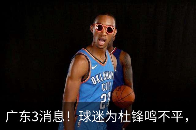 广东3消息！球迷为杜锋鸣不平，胡明轩展现领袖气质，王仕鹏预言成真