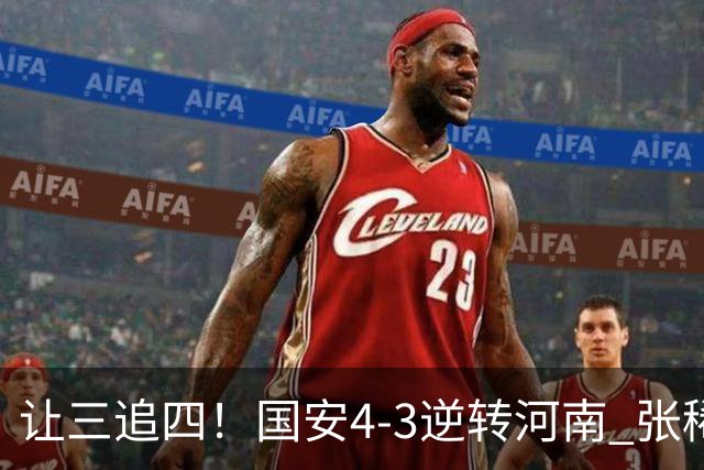 让三追四！国安4-3逆转河南 张稀哲林良铭互相传射张玉宁绝杀