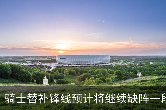 骑士替补锋线预计将继续缺阵一段时间，这对他的生涯会造成影响？