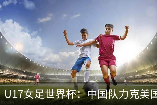 U17女足世界杯：中国队力克美国队 三战全胜小组头名出线